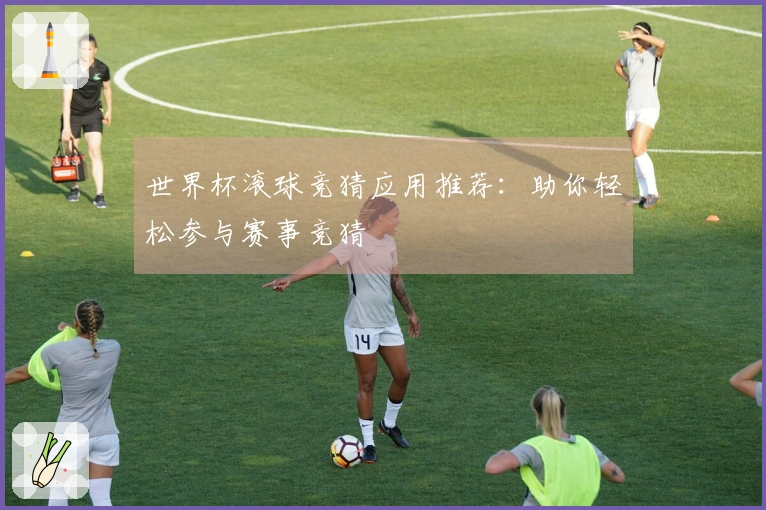 世界杯滚球竞猜应用推荐：助你轻松参与赛事竞猜